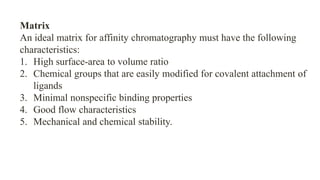 Matrix
An ideal matrix for affinity chromatography must have the following
characteristics:
1. High surface-area to volume ratio
2. Chemical groups that are easily modified for covalent attachment of
ligands
3. Minimal nonspecific binding properties
4. Good flow characteristics
5. Mechanical and chemical stability.
 