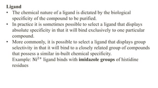 Ligand
• The chemical nature of a ligand is dictated by the biological
specificity of the compound to be purified.
• In practice it is sometimes possible to select a ligand that displays
absolute specificity in that it will bind exclusively to one particular
compound.
• More commonly, it is possible to select a ligand that displays group
selectivity in that it will bind to a closely related group of compounds
that possess a similar in-built chemical specificity.
Example: Ni2+
ligand binds with imidazole groups of histidine
residues
 