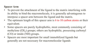 Spacer Arm
• To prevent the attachment of the ligand to the matrix interfering with
its ability to bind the macromolecule, it is generally advantageous to
interpose a spacer arm between the ligand and the matrix.
• The optimum length of this spacer arm is 6 to 10 carbon atoms or their
equivalent.
• Some spacers are purely hydrophobic, most commonly consisting of
methylene (CH2) groups; others are hydrophilic, possessing carbonyl
(CO) or imido (NH) groups.
• Spacers are most important for small immobilized ligands but
generally are not necessary for macromolecular ligands
 