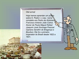 Olá turma!  Hoje iremos aprender um pouco sobre D. Pedro I, o seu  nome completo era  Pedro de Alcântara Francisco António João Carlos Xavier de Paula Miguel Rafael Joaquim José Gonzaga Pascoal Cipriano Serafim de Bragança e Bourbon . Ele foi o primeiro imperador do Brasil desde 1822 a 1831. 