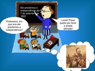 Ele proclamou a independência dia 7 de setembro de 1822. Professora, em que ano ele proclamou a independência? Lucas! Fique quieto por favor e preste atenção! 
