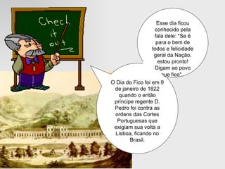 O Dia do Fico foi em 9 de janeiro de 1822 quando o então príncipe regente D. Pedro foi contra as ordens das Cortes Portuguesas que exigiam sua volta a Lisboa, ficando no Brasil. Esse dia ficou conhecido pela fala dele: "Se é para o bem de todos e felicidade geral da Nação, estou pronto! Digam ao povo que fico".   