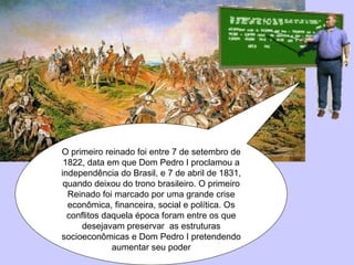 O primeiro reinado foi entre 7 de setembro de 1822, data em que Dom Pedro I proclamou a independência do Brasil, e 7 de abril de 1831, quando deixou do trono brasileiro. O primeiro Reinado foi marcado por uma grande crise econômica, financeira, social e política. Os conflitos daquela época foram entre os que desejavam preservar  as estruturas socioeconômicas e Dom Pedro I pretendendo aumentar seu poder 
