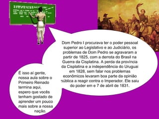 Dom Pedro I procurava ter o poder pessoal superior ao Legislativo e ao Judiciário, os problemas de Dom Pedro se agravaram a partir de 1825, com a derrota do Brasil na Guerra da Cisplatina. A perda da província da Cisplatina e a independência do Uruguai em 1828, sem falar nos problemas econômicos levaram boa parte da opinião pública a reagir contra o Imperador. Ele saiu do poder em e 7 de abril de 1831. É isso aí gente, nossa aula sobre o Primeiro Reinado termina aqui, espero que vocês tenham gostado de aprender um pouco mais sobre a nossa  nação. 