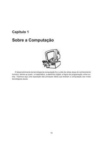 Capítulo 1
Sobre a Computação
O desenvolvimento da tecnologia da computação foi a união de várias áreas do conhecimento
humano, dentre as quais: a matemática, a eletrônica digital, a lógica de programação, entre ou-
tras. Faremos aqui uma exposição das principais idéias que levaram a computação aos níveis
tecnológicos atuais.
19
 