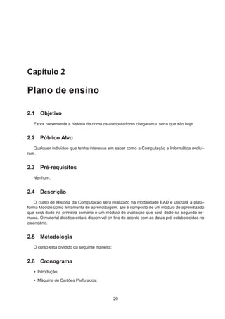 Capítulo 2
Plano de ensino
2.1 Objetivo
Expor brevemente a história de como os computadores chegaram a ser o que são hoje.
2.2 Público Alvo
Qualquer indivíduo que tenha interesse em saber como a Computação e Informática evoluí-
ram.
2.3 Pré-requisitos
Nenhum.
2.4 Descrição
O curso de História da Computação será realizado na modalidade EAD e utilizará a plata-
forma Moodle como ferramenta de aprendizagem. Ele é composto de um módulo de aprendizado
que será dado na primeira semana e um módulo de avaliação que será dado na segunda se-
mana. O material didático estará disponível on-line de acordo com as datas pré-estabelecidas no
calendário.
2.5 Metodologia
O curso está dividido da seguinte maneira:
2.6 Cronograma
• Introdução;
• Máquina de Cartões Perfurados;
20
 