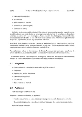 CDTC Centro de Difusão de Tecnologia e Conhecimento Brasília/DF
• O Primeiro Computador;
• Arquiteturas;
• Breve História da Internet;
• Avaliação de aprendizagem;
• Avaliação do curso;
As lições contém o conteúdo principal. Elas poderão ser acessadas quantas vezes forem ne-
cessárias, desde que esteja dentro da semana programada. Ao ﬁnal de uma lição, você receberá
uma nota de acordo com o seu desempenho. Responda com atenção às perguntas de cada lição,
pois elas serão consideradas na sua nota ﬁnal. Caso sua nota numa determinada lição for menor
do que 6.0, sugerimos que você faça novamente esta lição.
Ao ﬁnal do curso será disponibilizada a avaliação referente ao curso. Tanto as notas das lições
quanto a da avaliação serão consideradas para a nota ﬁnal. Todos os módulos ﬁcarão visíveis
para que possam ser consultados durante a avaliação ﬁnal.
Aconselhamos a leitura da "Ambientação do Moodle"para que você conheça a plataforma de
Ensino a Distância, evitando diﬁculdades advindas do "desconhecimento"sobre a mesma.
Os instrutores estarão a sua disposição ao longo de todo curso. Qualquer dúvida deverá ser
enviada no fórum. Diariamente os monitores darão respostas e esclarecimentos.
2.7 Programa
O curso História da Computação oferecerá o seguinte conteúdo:
• Introdução;
• Máquina de Cartões Perfurados;
• O Primeiro Computador;
• Arquiteturas;
• Breve História da Internet.
2.8 Avaliação
Toda a avaliação será feita on-line.
Aspectos a serem considerados na avaliação:
• Iniciativa e autonomia no processo de aprendizagem e de produção de conhecimento;
• Capacidade de pesquisa e abordagem criativa na solução dos problemas apresentados.
Instrumentos de avaliação:
21
 