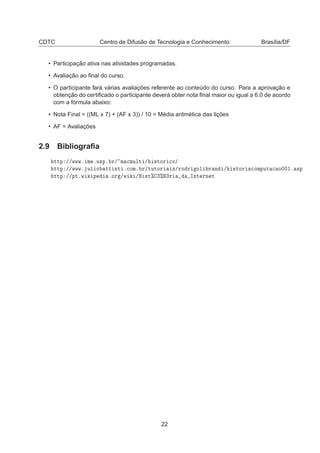 CDTC Centro de Difusão de Tecnologia e Conhecimento Brasília/DF
• Participação ativa nas atividades programadas.
• Avaliação ao ﬁnal do curso.
• O participante fará várias avaliações referente ao conteúdo do curso. Para a aprovação e
obtenção do certiﬁcado o participante deverá obter nota ﬁnal maior ou igual a 6.0 de acordo
com a fórmula abaixo:
• Nota Final = ((ML x 7) + (AF x 3)) / 10 = Média aritmética das lições
• AF = Avaliações
2.9 Bibliograﬁa
ØØÔ »»ÛÛÛº Ñ ºÙ×Ôº Ö» Ñ 
ÑÙÐØ » ×ØÓÖ 
Ó»
ØØÔ »»ÛÛÛº ÙÐ Ó ØØ ×Ø º
ÓÑº Ö»ØÙØÓÖ ×»ÖÓ Ö ÓÐ Ö Ò » ×ØÓÖ 
ÓÑÔÙØ 
 Ó¼¼½º ×Ô
ØØÔ »»ÔØºÛ Ô ºÓÖ »Û »À ×Ø± ¿± ¿Ö ÁÒØ ÖÒ Ø
22
 