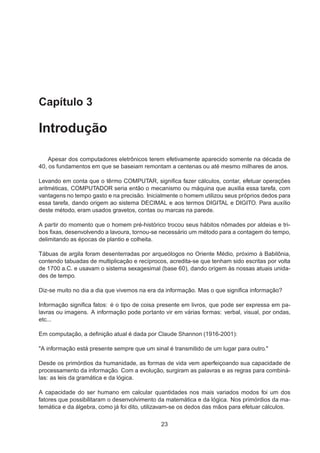 Capítulo 3
Introdução
Apesar dos computadores eletrônicos terem efetivamente aparecido somente na década de
40, os fundamentos em que se baseiam remontam a centenas ou até mesmo milhares de anos.
Levando em conta que o têrmo COMPUTAR, signiﬁca fazer cálculos, contar, efetuar operações
aritméticas, COMPUTADOR seria então o mecanismo ou máquina que auxilia essa tarefa, com
vantagens no tempo gasto e na precisão. Inicialmente o homem utilizou seus próprios dedos para
essa tarefa, dando origem ao sistema DECIMAL e aos termos DIGITAL e DIGITO. Para auxílio
deste método, eram usados gravetos, contas ou marcas na parede.
A partir do momento que o homem pré-histórico trocou seus hábitos nômades por aldeias e tri-
bos ﬁxas, desenvolvendo a lavoura, tornou-se necessário um método para a contagem do tempo,
delimitando as épocas de plantio e colheita.
Tábuas de argila foram desenterradas por arqueólogos no Oriente Médio, próximo à Babilônia,
contendo tabuadas de multiplicação e recíprocos, acredita-se que tenham sido escritas por volta
de 1700 a.C. e usavam o sistema sexagesimal (base 60), dando origem às nossas atuais unida-
des de tempo.
Diz-se muito no dia a dia que vivemos na era da informação. Mas o que signiﬁca informação?
Informação signiﬁca fatos: é o tipo de coisa presente em livros, que pode ser expressa em pa-
lavras ou imagens. A informação pode portanto vir em várias formas: verbal, visual, por ondas,
etc...
Em computação, a deﬁnição atual é dada por Claude Shannon (1916-2001):
"A informação está presente sempre que um sinal é transmitido de um lugar para outro."
Desde os primórdios da humanidade, as formas de vida vem aperfeiçoando sua capacidade de
processamento da informação. Com a evolução, surgiram as palavras e as regras para combiná-
las: as leis da gramática e da lógica.
A capacidade do ser humano em calcular quantidades nos mais variados modos foi um dos
fatores que possibilitaram o desenvolvimento da matemática e da lógica. Nos primórdios da ma-
temática e da álgebra, como já foi dito, utilizavam-se os dedos das mãos para efetuar cálculos.
23
 