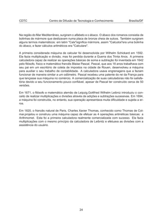 CDTC Centro de Difusão de Tecnologia e Conhecimento Brasília/DF
Na região do Mar Mediterrâneo, surgiram o alfabeto e o ábaco. O ábaco dos romanos consistia de
bolinhas de mármore que deslizavam numa placa de bronze cheia de sulcos. Também surgiram
alguns termos matemáticos: em latim "Calx"signiﬁca mármore, assim "Calculos"era uma bolinha
do ábaco, e fazer cálculos aritméticos era "Calculare".
A primeira considerada máquina de calcular foi desenvolvida por Wilhelm Schickard em 1592.
Ela fazia multiplicação e divisão, mas foi perdida durante a Guerra dos Trinta Anos. A primeira
calculadora capaz de realizar as operações básicas de soma e subtração foi inventada em 1642
pelo ﬁlósofo, físico e matemático francês Blaise Pascal. Pascal, que aos 18 anos trabalhava com
seu pai em um escritório de coleta de impostos na cidade de Rouen, desenvolveu a máquina
para auxiliar o seu trabalho de contabilidade. A calculadora usava engrenagens que a faziam
funcionar de maneira similar a um odômetro. Pascal recebeu uma patente do rei da França para
que lançasse sua máquina no comércio. A comercialização de suas calculadoras não foi satisfa-
tória devido a seu funcionamento pouco conﬁável, apesar de Pascal ter construído cerca de 50
versões.
Em 1671, o ﬁlósofo e matemático alemão de Leipzig,Gottfried Wilhelm Leibniz introduziu o con-
ceito de realizar multiplicações e divisões através de adições e subtrações sucessivas. Em 1694,
a máquina foi construída, no entanto, sua operação apresentava muita diﬁculdade e sujeita a er-
ros.
Em 1820, o francês natural de Paris, Charles Xavier Thomas, conhecido como Thomas de Col-
mar,projetou e construiu uma máquina capaz de efetuar as 4 operações aritméticas básicas: a
Arithmomet. Esta foi a primeira calculadora realmente comercializada com sucesso. Ela fazia
multiplicações com o mesmo princípio da calculadora de Leibnitz e efetuava as divisões com a
assistência do usuário.
24
 