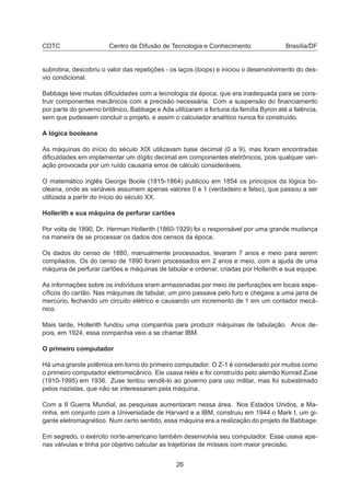 CDTC Centro de Difusão de Tecnologia e Conhecimento Brasília/DF
subrotina, descobriu o valor das repetições - os laços (loops) e iniciou o desenvolvimento do des-
vio condicional.
Babbage teve muitas diﬁculdades com a tecnologia da época, que era inadequada para se cons-
truir componentes mecânicos com a precisão necessária. Com a suspensão do ﬁnanciamento
por parte do governo britânico, Babbage e Ada utilizaram a fortuna da família Byron até a falência,
sem que pudessem concluir o projeto, e assim o calculador analítico nunca foi construído.
A lógica booleana
As máquinas do início do século XIX utilizavam base decimal (0 a 9), mas foram encontradas
diﬁculdades em implementar um dígito decimal em componentes eletrônicos, pois qualquer vari-
ação provocada por um ruído causaria erros de cálculo consideráveis.
O matemático inglês George Boole (1815-1864) publicou em 1854 os princípios da lógica bo-
oleana, onde as variáveis assumem apenas valores 0 e 1 (verdadeiro e falso), que passou a ser
utilizada a partir do início do século XX.
Hollerith e sua máquina de perfurar cartões
Por volta de 1890, Dr. Herman Hollerith (1860-1929) foi o responsável por uma grande mudança
na maneira de se processar os dados dos censos da época.
Os dados do censo de 1880, manualmente processados, levaram 7 anos e meio para serem
compilados. Os do censo de 1890 foram processados em 2 anos e meio, com a ajuda de uma
máquina de perfurar cartões e máquinas de tabular e ordenar, criadas por Hollerith e sua equipe.
As informações sobre os indivíduos eram armazenadas por meio de perfurações em locais espe-
cíﬁcos do cartão. Nas máquinas de tabular, um pino passava pelo furo e chegava a uma jarra de
mercúrio, fechando um circuito elétrico e causando um incremento de 1 em um contador mecâ-
nico.
Mais tarde, Hollerith fundou uma companhia para produzir máquinas de tabulação. Anos de-
pois, em 1924, essa companhia veio a se chamar IBM.
O primeiro computador
Há uma grande polêmica em torno do primeiro computador. O Z-1 é considerado por muitos como
o primeiro computador eletromecânico. Ele usava relés e foi construído pelo alemão Konrad Zuse
(1910-1995) em 1936. Zuse tentou vendê-lo ao governo para uso militar, mas foi subestimado
pelos nazistas, que não se interessaram pela máquina.
Com a II Guerra Mundial, as pesquisas aumentaram nessa área. Nos Estados Unidos, a Ma-
rinha, em conjunto com a Universidade de Harvard e a IBM, construiu em 1944 o Mark I, um gi-
gante eletromagnético. Num certo sentido, essa máquina era a realização do projeto de Babbage.
Em segredo, o exército norte-americano também desenvolvia seu computador. Esse usava ape-
nas válvulas e tinha por objetivo calcular as trajetórias de mísseis com maior precisão.
26
 