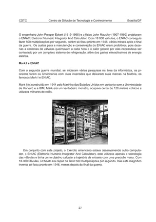 CDTC Centro de Difusão de Tecnologia e Conhecimento Brasília/DF
O engenheiro John Presper Eckert (1919-1995) e o físico John Mauchly (1907-1980) projetaram
o ENIAC: Eletronic Numeric Integrator And Calculator. Com 18 000 válvulas, o ENIAC conseguia
fazer 500 multiplicações por segundo, porém só ﬁcou pronto em 1946, vários meses após o ﬁnal
da guerra. Os custos para a manutenção e conservação do ENIAC eram proibitivos, pois deze-
nas a centenas de válvulas queimavam a cada hora e o calor gerado por elas necessitava ser
controlado por um complexo sistema de refrigeração, além dos gastos elevadíssimos de energia
elétrica.
Mark I e ENIAC
Com a segunda guerra mundial, se iniciaram várias pesquisas na área da informática, os pi-
oneiros foram os Americanos com duas invensões que deixaram suas marcas na história, os
famosos Mark I e ENIAC.
Mark I foi construído em 1944 pela Marinha dos Estados Unidos em conjunto som a Universidade
de Harvard e a IBM, Mark era um verdadeiro monstro, ocupava cerca de 120 metros cúbicos e
utilizava milhares de relês.
Em conjunto com este projeto, o Exército americano estava desenvolvendo outro computa-
dor, o ENIAC (Eletronic Numeric Integrator And Calculator), este utilizava apenas a tecnologia
das válvulas e tinha como objetivo calcular a trajetória de mísseis com uma precisão maior. Com
18.000 válvulas, o ENIAC era capaz de fazer 500 multiplicações por segundo, mas este magníﬁco
invento só ﬁcou pronto em 1946, meses depois do ﬁnal da guerra.
27
 