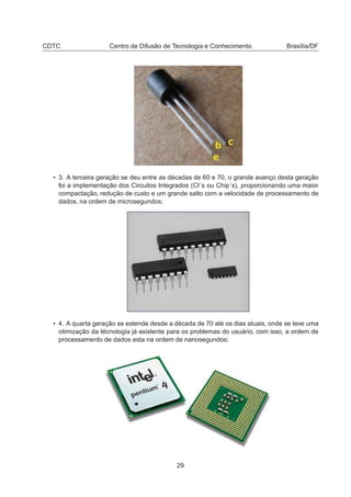 CDTC Centro de Difusão de Tecnologia e Conhecimento Brasília/DF
• 3. A terceira geração se deu entre as décadas de 60 e 70, o grande avanço desta geração
foi a implementação dos Circuitos Integrados (CI´s ou Chip´s), proporcionando uma maior
compactação, redução de custo e um grande salto com a velocidade de processamento de
dados, na ordem de microsegundos;
• 4. A quarta geração se estende desde a década de 70 até os dias atuais, onde se teve uma
otimização da técnologia já existente para os problemas do usuário, com isso, a ordem de
processamento de dados esta na ordem de nanosegundos;
29
 