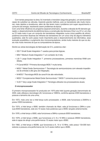 CDTC Centro de Difusão de Tecnologia e Conhecimento Brasília/DF
Com tantas pesquisas na área, foi inventado o transistor (segunda geração), um semicondutor
capaz de substituir as válvulas, trazendo grande melhora, pois os transistores são muito meno-
res, mais rápidos e duradouros, além de não terem mais o problema com super aquecimento e
consumo de energia, resolvendo assim problemas da época.
Com uma forte inﬂuência do programa espacial americano, durante a década de 60 (terceira ge-
ração), o desenvolvimento da eletrônica levou a construção dos famosos Chip´s ou CI´s ( um chip
ou CI nada mais é que um conjunto de transistores integrados numa única pastilha de silício),
podemos encontrar dezenas de milhares de transistores em um único chip de alguns milimetros
quadrados, este foi outro passo muito importante para o desenvolvimento da informática, essa
evolução possibilitou o surgimento dos microcomputadores, ainda muito maiores do que os atu-
ais mas muito menores do que os computadores da época.
Dentre as várias tecnologias de fabricação de CI´s, podemos citar:
• SSI ? Small Scale Integration ? usados para portas lógicas;
• MSI ? Medium Scale Integration ? um contador de 4 bits;
• LSI ? Large Scale Integration ? primeiros processadores, primeiras memórias RAM com
4Kbits;
• P-Canal-MOS ? Primeira técnologia MOS ? muito lenta;
• MOS ? Metal Oxide Semicondutor ? Tecnologia de semicondutores com elevada impedân-
cia de entrada e alto grau de integração;
• N-MOS ? Tecnologia MOS de canal N de alta velocidade;
• MOS ? Complementar Metal Oxide Semicondutor ? BIOS ? consome pouca energia;
• VLSI ? Very Large Scale Integration ? Tenologia utilizada nos processadores atuais;
O microprocessador
O primeiro microprocessador foi produzido em 1970 pela Intel (quarta geração) denominado de
4004, este utilizava a tecnologia LSI, funcionava a 108KHz, continha apenas 2300 transistores e
possuia o tamanho de uma unha;
Em 1972, mais uma vez a Intel lança outro processador, o 8008, este funcionava a 200KHz e
possui 3500 transistores;
Em 1974, a Intel lança o 8080, também chamado de Altair, este já funcionava a 2MHz e pos-
suia 6000 transistores, este era 10 vezes mais poderoso que o 8008, lançado anteriormente;
Em 1976, a Intel lança o 8085, esta funcionava a 5MHz e possuia 6500 transistores;
Em 1978, a Intel lança o 8086, que funcionava a 5, 8 e 10 MHz e possuia 29000 transistores,
este é capas de atingir uma performance 10 vezes maior que o 8080;
Em 1982, a Intel lança o 80286, que funcionava a 6, 10 e 12 MHz, este possui 134.000 tran-
sistores e possuia uma performance de 3 a 6 vezes melhor que o 8086;
30
 