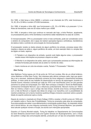 CDTC Centro de Difusão de Tecnologia e Conhecimento Brasília/DF
Em 1985, a Intel lança a linha 386DX, o primeiro a ser chamado de CPU, este funcionava a
16, 20, 25 e 33 MHz e contém 275.000 transistores;
Em 1989, é lançada a linha 486, que funcionavam a 25, 33 e 50 MHz e já possuiam 1,2 mi-
lhões de transistores, este era 50 vezes melhor que o 8088
Em 1993, é lançada a linha que continua no mercado até hoje, a linha Pentium, atualmente,
os processadores para a linha doméstica e escritórios estão trabalhando na casa de 3,2GHz.
O microprocessador, CPU ou processador como é mais conhecido, pode ser considerado como
o cérebro do computador, ele é capaz de realizar operações lógicas e aritméticas, transferência
de dados e todo o controle de comunicação do microcomputador.
O processador recebe os dados através de algum periférico de entrada, processa essas infor-
mações e depois as exibe e, algum periférico de saída, um bom exemplo disto é o simples fato
de digitar um texto, vejamos:
• O Teclado é um dispositivo de entrada, quando você digita alguma coisa, o processador
recebe essas informações as processa e depois as exibe;
• O Monitor é um dispositivo de saída, assim que o processador processa as informações de
entrada fornecidas pelo teclado ele as exibe no monitor de vídeo;
• Assim monta-se um ciclo de entrada e saída, Teclado ? Processador ? Monitor;
Alan Turing
Alan Mathison Turing nasceu em 23 de junho de 1912 em Londres, ﬁlho de um oﬁcial britânico,
Julius Mathison e Ethel Sara Turing. Seu interesse pela ciência começou cedo, logo que apren-
deu a ler e escrever, distraia-se fatorando números de hinos religiosos e desenhando bicicletas
anfíbias. A maior parte do seu trabalho foi desenvolvido no serviço de espionagem, durante a II
Grande Guerra, levando-o somente por volta de 1975 a ser reconhecido como um dos grandes
pioneiros no campo da computação, Em 1928, Alan começou a estudar a Teoria da Relatividade,
conhecendo Christopher Morcom, que o inﬂuenciou profundamente. Morcom morreu em 1930 e
Alan se motivou a fazer o que o amigo não teve tempo, durante anos trocou correspondências
com a mãe de Morcom a respeito das idéias do amigo e se maravilhou com a possibilidade de
resolver problemas com a teoria mecânica quântica.Chegou inclusive a escrever sobre a possibi-
lidade do espirito sobreviver após a morte.
Depois de concluir o mestrado em King’s College (1935) e receber o Smith’s prize em 1936 com
um trabalho sobre a Teoria das Probabilidades, Turing se enveredou pela área da computação.
Sua preocupação era saber o que efetivamente a computação poderia fazer. As respostas vieram
sob a forma teórica, de uma máquina conhecida como Turing Universal Machine, que possibili-
tava calcular qualquer número e função, de acordo com instruções apropriadas.
Quando a II Guerra Mundial eclodiu, Turing foi trabalhar no Departamento de Comunicações
da Gran Bretanha (Government Code and Cypher School) em Buckinghamshire, com o intuito
de quebrar o código das comunicações alemãs, produzido por um tipo de computador chamado
31
 