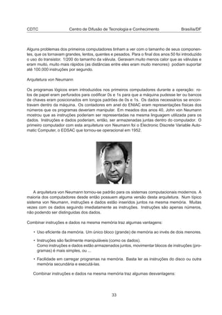CDTC Centro de Difusão de Tecnologia e Conhecimento Brasília/DF
Alguns problemas dos primeiros computadores tinham a ver com o tamanho de seus componen-
tes, que os tornavam grandes, lentos, quentes e pesados. Para o ﬁnal dos anos 50 foi introduzido
o uso do transistor. 1/200 do tamanho da válvula. Geravam muito menos calor que as válvulas e
eram muito, muito mais rápidos (as distâncias entre eles eram muito menores): podiam suportar
até 100.000 instruções por segundo.
Arquitetura von Neumann
Os programas lógicos eram introduzidos nos primeiros computadores durante a operação: ro-
los de papel eram perfurados para codiﬁcar 0s e 1s para que a máquina pudesse ler ou bancos
de chaves eram posicionados em longos padrões de 0s e 1s. Os dados necessários se encon-
travam dentro da máquina. Os contadores em anel do ENIAC eram representações físicas dos
números que os programas deveriam manipular. Em meados dos anos 40, John von Neumann
mostrou que as instruções poderiam ser representadas na mesma linguagem utilizada para os
dados. Instruções e dados poderiam, então, ser armazenadas juntas dentro do computador. O
primeiro computador com esta arquitetura von Neumann foi o Electronic Discrete Variable Auto-
matic Computer, o EDSAC que tornou-se operacional em 1952.
A arquitetura von Neumann tornou-se padrão para os sistemas computacionais modernos. A
maioria dos computadores desde então possuem alguma versão desta arquitetura. Num típico
sistema von Neumann, instruções e dados estão inseridos juntos na mesma memória. Muitas
vezes com os dados seguindo imediatamente as instruções. Instruções são apenas números,
não podendo ser distinguidas dos dados.
Combinar instruções e dados na mesma memória traz algumas vantagens:
• Uso eﬁciente da memória. Um único bloco (grande) de memória ao invés de dois menores.
• Instruções são facilmente manipuláveis (como os dados).
Como instruções e dados estão armazenados juntos, movimentar blocos de instruções (pro-
gramas) é mais simples, ou ...
• Facilidade em carregar programas na memória. Basta ler as instruções do disco ou outra
memória secundária e executá-las.
Combinar instruções e dados na mesma memória traz algumas desvantagens:
33
 