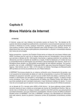 Capítulo 5
Breve História da Internet
A Internet
A Internet, surgiu por vias militares nos períodos áureos da Guerra Fria. Na década de 60,
quando dois blocos antagônicos politicamente, socialmente e economicamente exerciam enorme
controle e inﬂuência no mundo, qualquer mecanismo, qualquer inovação, qualquer ferramenta
nova poderia contribuir nessa disputa lideradas pela União Soviética e por Estados Unidos. In-
dispensável dizer que as duas superpotências compreendiam a eﬁcácia e necessidade absoluta
dos meios de comunicação.
Nessa perspectiva, o governo dos Estados Unidos temia um ataque às suas bases militares pela
URSS. Acontece que em caso de um ataque (deve-se levar em consideração o clima de tensão
que permeia a década de 60), informações importantes e sigilosas poderiam ser perdidas não
oferecendo aos EUA condições de resistência e reação. Então foi idealizado um modelo de troca
e compartilhamento de informações que permitisse a descentralização das mesmas. Assim se o
Pentágono fosse atingido, as informações armazenadas ali não estariam perdidas. Era preciso,
portanto, criar um rede, a ARPANET, criada pela ARPA, sigla para Advanced Research Projects
Agency. Vale lembrar que em 1962, J.C.R LickLider do Instituto Tecnológico de Massachusetts
(MIT) já falava em termos da existência de uma "Rede Galáxica".
A ARPANET funcionava através de um sistema conhecido como chaveamento de pacotes, que
é um esquema de transmissão de dados em rede de computadores no qual as informações são
divididas em pequenos "pacotes", que por sua vez contém trecho dos dados, o endereço do des-
tinatário e informações que permitiam a remontagem da mensagem original. O ataque inimigo
nunca aconteceu, mas o que o Departamento de Defesa dos Estados Unidos não sabiam era
que tinha acabado de dar o pontapé inicial para o maior fenômeno midático do século. O único
meio de comunicação que em apenas 4 anos conseguiria atingir cerca de 50 milhões de pessoas.
Já na década de 70, a tensão entre URSS e EUA diminui. As duas potências entram deﬁniti-
vamente naquilo em que a história se encarregou de chamar de Coexistência Pacíﬁca. Não ha-
vendo mais a iminência de um ataque imediato, o governo dos EUA permitiu que pesquisadores
que desenvolvessem, nas suas respectivas universidades, estudos na área de defesa pudessem
também entrar na ARPANET. Com isso, a ARPANET começou a ter diﬁculdades em administrar
todo este sistema, devido ao grande e crescente número de localidades universitárias contidas
nela.
35
 