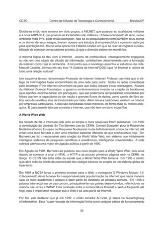 CDTC Centro de Difusão de Tecnologia e Conhecimento Brasília/DF
Dividiu-se então este sistema em dois grupos, a MILNET, que possuía as localidades militares
e a nova ARPANET, que possuía as localidades não militares. O desenvolvimento da rede, nesse
ambiente mais livre, pôde então acontecer. Não só os pesquisadores como também seus alunos
e os alunos de seus amigos, tiveram acesso aos estudos já empreendidos e somaram esforços
para aperfeiçoá-los. Houve uma época nos Estados Unidos em que se quer se cogitava a possi-
bilidade de comprar computadores prontos, já que a diversão estava em montá-los.
A mesma lógica se deu com a Internet. Jovens da contracultura, ideologicamente engajados
ou não em uma utopia de difusão da informação, contribuíram decisivamente para a formação
da Internet como hoje é conhecida. A tal ponto que o sociólogo espanhol e estudioso da rede,
Manuel Castells, aﬁrmou em seu livro "A Galáxia da Internet"(2003) que "A Internet é, acima de
tudo, uma criação cultural".
Um esquema técnico denominado Protocolo de Internet (Internet Protocol) permitia que o trá-
fego de informações fosse encaminhado de uma rede para outra. Todas as redes conectadas
pelo endereço IP na Internet comunicam-se para que todas possam trocar mensagens. Através
da National Science Foundation, o governo norte-americano investiu na criação de backbones
(que signiﬁca espinha dorsal, em português), que são poderosos computadores conectados por
linhas que tem a capacidade de dar vazão a grandes ﬂuxos de dados, como canais de ﬁbra óp-
tica, elos de satélite e elos de transmissão por rádio. Além desses backbones, existem os criados
por empresas particulares. A elas são conectadas redes menores, de forma mais ou menos anár-
quica. É basicamente isto que consiste a Internet, que não tem um dono especíﬁco.
A World Wide Web
Na década de 80, o interesse pela rede se amplia e mais pesquisas foram realizadas. Em 1989
a contribuição do cientista Sir Tim Berners-Lee do CERN, Conseil Européen pour la Recherche
Nucléaire (Centro Europeu de Pesquisas Nucleares) muda deﬁnitivamente a face da Internet, até
então uma rede fechada e com uma interface bastante diferente da que conhecemos hoje. Tim
Barners-Lee foi o responsável pela criação da World Wide Web, um sistema que inicialmente
interligava sistemas de pesquisas cientíﬁcas e acadêmicas, interligando universidades. A rede
coletiva ganhou uma maior divulgação pública a partir de 1990.
Em Agosto de 1991, Berners-Lee publicou seu novo projeto para a World Wide Web, dois anos
depois de começar a criar o HTML, o HTTP e as poucas primeiras páginas web no CERN, na
Suíça. O CERN não tinha idéia da escala que a World Wide Web tomaria. Em 1993 o centro
quis abrir mão do direito de propriedade dos códigos básicos do projeto de um sistema global de
hipertexto.
Em 1994 a NCSA lança o primeiro browser para a Web, o navegador X Windows Mosaic 1.0.
O lançamento deste browser foi o responsável pela popularização da Internet, que desta maneira
saía do meio acadêmico e passou a fazer parte do cotidiano de pessoas comuns. Em 1996 a
palavra Internet já era de uso comum, principalmente nos países desenvolvidos, referindo-se na
maioria das vezes a WWW. Esta confusão entre a nomenclatura Internet e Web é freqüente até
hoje, mas é importante ressaltar que a Web é só uma parte da Internet.
Por ﬁm, vale destacar que já em 1992, o então senador Al Gore, já falava na Superhighway
of Information. Essa "super-estrada da informação"tinha como unidade básica de funcionamento
36
 