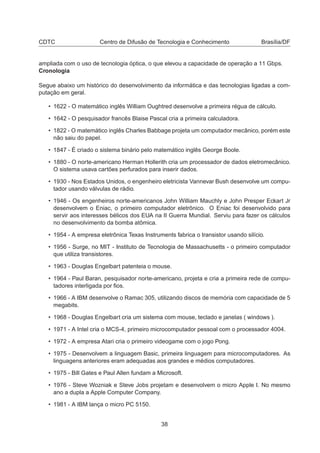 CDTC Centro de Difusão de Tecnologia e Conhecimento Brasília/DF
ampliada com o uso de tecnologia óptica, o que elevou a capacidade de operação a 11 Gbps.
Cronologia
Segue abaixo um histórico do desenvolvimento da informática e das tecnologias ligadas a com-
putação em geral.
• 1622 - O matemático inglês William Oughtred desenvolve a primeira régua de cálculo.
• 1642 - O pesquisador francês Blaise Pascal cria a primeira calculadora.
• 1822 - O matemático inglês Charles Babbage projeta um computador mecânico, porém este
não saiu do papel.
• 1847 - É criado o sistema binário pelo matemático inglês George Boole.
• 1880 - O norte-americano Herman Hollerith cria um processador de dados eletromecânico.
O sistema usava cartões perfurados para inserir dados.
• 1930 - Nos Estados Unidos, o engenheiro eletricista Vannevar Bush desenvolve um compu-
tador usando válvulas de rádio.
• 1946 - Os engenheiros norte-americanos John William Mauchly e John Presper Eckart Jr
desenvolvem o Eniac, o primeiro computador eletrônico. O Eniac foi desenvolvido para
servir aos interesses bélicos dos EUA na II Guerra Mundial. Serviu para fazer os cálculos
no desenvolvimento da bomba atômica.
• 1954 - A empresa eletrônica Texas Instruments fabrica o transistor usando silício.
• 1956 - Surge, no MIT - Instituto de Tecnologia de Massachusetts - o primeiro computador
que utiliza transistores.
• 1963 - Douglas Engelbart patenteia o mouse.
• 1964 - Paul Baran, pesquisador norte-americano, projeta e cria a primeira rede de compu-
tadores interligada por ﬁos.
• 1966 - A IBM desenvolve o Ramac 305, utilizando discos de memória com capacidade de 5
megabits.
• 1968 - Douglas Engelbart cria um sistema com mouse, teclado e janelas ( windows ).
• 1971 - A Intel cria o MCS-4, primeiro microcomputador pessoal com o processador 4004.
• 1972 - A empresa Atari cria o primeiro videogame com o jogo Pong.
• 1975 - Desenvolvem a linguagem Basic, primeira linguagem para microcomputadores. As
linguagens anteriores eram adequadas aos grandes e médios computadores.
• 1975 - Bill Gates e Paul Allen fundam a Microsoft.
• 1976 - Steve Wozniak e Steve Jobs projetam e desenvolvem o micro Apple I. No mesmo
ano a dupla a Apple Computer Company.
• 1981 - A IBM lança o micro PC 5150.
38
 