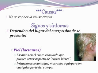 No se conoce la causa exacta 
Dependen del lugar del cuerpo donde se 
presente: 
Piel (lactantes) 
Escamas en el cuero cabelludo que 
pueden tener aspecto de "costra láctea". 
Irritaciones levantadas, marrones o púrpura en 
cualquier parte del cuerpo. 
 