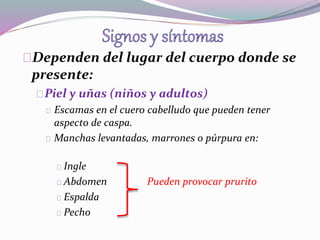 Dependen del lugar del cuerpo donde se 
presente: 
Piel y uñas (niños y adultos) 
Escamas en el cuero cabelludo que pueden tener 
aspecto de caspa. 
Manchas levantadas, marrones o púrpura en: 
Ingle 
Abdomen Pueden provocar prurito 
Espalda 
Pecho 
 