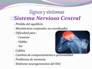 Sistema Nervioso Central 
Pérdida del equilibrio 
Movimientos corporales no coordinados 
Dificultad para : 
Caminar 
Hablar 
Ver 
Cefalea 
Cambios de comportamiento o personalidad. 
Problemas de memoria. 
Síndrome neurogenerativo del SNC 
 