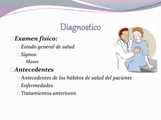 Examen físico: 
Estado general de salud 
Signos: 
Masas 
Antecedentes 
Antecedentes de los hábitos de salud del paciente 
Enfermedades 
Tratamientos anteriores. 
 