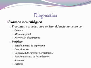 Examen neurológico 
Preguntas y pruebas para revisar el funcionamiento de: 
Cerebro 
Médula espinal 
Nervios En el examen se 
Verifica: 
Estado mental de la persona 
Coordinación 
Capacidad de caminar normalmente 
Funcionamiento de los músculos 
Sentidos 
Reflejos 
 