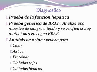 Prueba de la función hepática 
Prueba genética de BRAF : Analiza una 
muestra de sangre o tejido y se verifica si hay 
mutaciones en el gen BRAF. 
Análisis de orina : prueba para 
Color 
Azúcar 
Proteínas 
Glóbulos rojos 
Glóbulos blancos. 
 