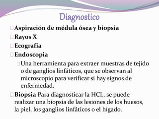 Aspiración de médula ósea y biopsia 
Rayos X 
Ecografía 
Endoscopia 
Una herramienta para extraer muestras de tejido 
o de ganglios linfáticos, que se observan al 
microscopio para verificar si hay signos de 
enfermedad. 
Biopsia Para diagnosticar la HCL, se puede 
realizar una biopsia de las lesiones de los huesos, 
la piel, los ganglios linfáticos o el hígado. 
