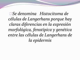 Se denomina Histocitoma de 
células de Langerhans porque hay 
claras diferencias en la expresión 
morfológica, fenotípica y genética 
entre las células de Langerhans de 
la epidermis 
 