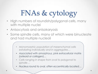 FNAs  &  cytology	
•  High numbers of roundish/polygonal cells, many
with multiple nuclei
•  Anisocytosis and anisokaryosis
•  Some spindle cells, many of which were binucleate
and had multiple nucleoli
•  Monomorphic population of mesenchymal cells
exfoliating individually and in aggregates…
•  Associated with amorphous, pink extracellular matrix
(osteoid or collagen)…
•  Cells ranging in shape from oval to polygonal to
spindle…
•  Nucleus round to oval, often eccentrically located…	
 