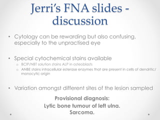 Jerri’s  FNA  slides  -­‐‑  
discussion	
•  Cytology can be rewarding but also confusing,
especially to the unpractised eye
•  Special cytochemical stains available
o  BCIP/NBT solution stains ALP in osteoblasts
o  ANBE stains intracellular esterase enzymes that are present in cells of dendritic/
monocytic origin
•  Variation amongst different sites of the lesion sampled
Provisional diagnosis:
Lytic bone tumour of left ulna.
Sarcoma.
 