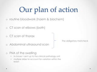Our  plan  of  action	
o  routine bloodwork (haem & biochem)
o  CT scan of elbows (both)
o  CT scan of thorax
o  Abdominal ultrasound scan
o  FNA of the swelling
•  in-house + sent up to the clinical pathology unit
•  multiple slides to account for variation within the
lesion
The obligatory metcheck
 