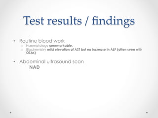Test  results  /  ﬁndings	
•  Routine blood work
o  Haematology unremarkable.
o  Biochemistry mild elevation of AST but no increase in ALP (often seen with
OSAs)
•  Abdominal ultrasound scan
NAD
 