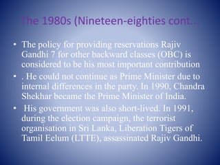 The 1980s (Nineteen-eighties cont...
• The policy for providing reservations Rajiv
Gandhi 7 for other backward classes (OBC) is
considered to be his most important contribution
• . He could not continue as Prime Minister due to
internal differences in the party. In 1990, Chandra
Shekhar became the Prime Minister of India.
• His government was also short-lived. In 1991,
during the election campaign, the terrorist
organisation in Sri Lanka, Liberation Tigers of
Tamil Eelum (LTTE), assassinated Rajiv Gandhi.
 