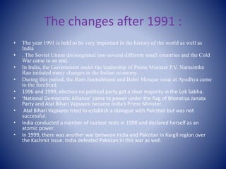 The changes after 1991 :
• The year 1991 is held to be very important in the history of the world as well as
India
• . The Soviet Union disintegrated into several different small countries and the Cold
War came to an end.
• In India, the Government under the leadership of Prime Minister P.V. Narasimha
Rao initiated many changes in the Indian economy.
• During this period, the Ram Janmabhumi and Babri Mosque issue at Ayodhya came
to the forefront.
• 1996 and 1999, election no political party got a clear majority in the Lok Sabha.
• ‘National Democratic Alliance’ came to power under the flag of Bharatiya Janata
Party and Atal Bihari Vajpayee became India’s Prime Minister.
• Atal Bihari Vajpayee tried to establish a dialogue with Pakistan but was not
successful.
• India conducted a number of nuclear tests in 1998 and declared herself as an
atomic power.
• In 1999, there was another war between India and Pakistan in Kargil region over
the Kashmir issue. India defeated Pakistan in this war as well.
 