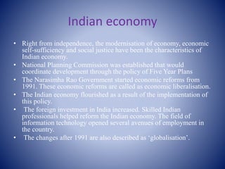 Indian economy
• Right from independence, the modernisation of economy, economic
self-sufficiency and social justice have been the characteristics of
Indian economy.
• National Planning Commission was established that would
coordinate development through the policy of Five Year Plans
• The Narasimha Rao Government started economic reforms from
1991. These economic reforms are called as economic liberalisation.
• The Indian economy flourished as a result of the implementation of
this policy.
• The foreign investment in India increased. Skilled Indian
professionals helped reform the Indian economy. The field of
information technology opened several avenues of employment in
the country.
• The changes after 1991 are also described as ‘globalisation’.
 