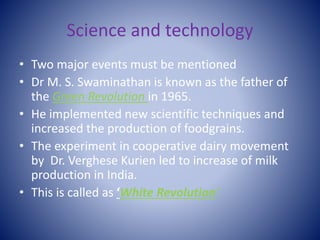 Science and technology
• Two major events must be mentioned
• Dr M. S. Swaminathan is known as the father of
the Green Revolution in 1965.
• He implemented new scientific techniques and
increased the production of foodgrains.
• The experiment in cooperative dairy movement
by Dr. Verghese Kurien led to increase of milk
production in India.
• This is called as ‘White Revolution’.
 