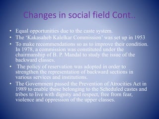 Changes in social field Cont..
• Equal opportunities due to the caste system.
• The ‘Kakasaheb Kalelkar Commission’ was set up in 1953
• To make recommendations so as to improve their condition.
In 1978, a commission was constituted under the
chairmanship of B. P. Mandal to study the issue of the
backward classes.
• The policy of reservation was adopted in order to
strengthen the representation of backward sections in
various services and institutions.
• The Government passed the Prevention of Atrocities Act in
1989 to enable those belonging to the Scheduled castes and
tribes to live with dignity and respect, free from fear,
violence and oppression of the upper classes.
 