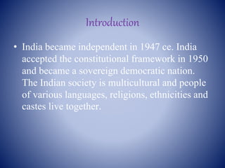 Introduction
• India became independent in 1947 ce. India
accepted the constitutional framework in 1950
and became a sovereign democratic nation.
The Indian society is multicultural and people
of various languages, religions, ethnicities and
castes live together.
 