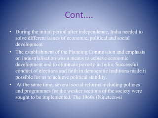 Cont....
• During the initial period after independence, India needed to
solve different issues of economic, political and social
development
• The establishment of the Planning Commission and emphasis
on industrialisation was a means to achieve economic
development and to eliminate poverty in India. Successful
conduct of elections and faith in democratic traditions made it
possible for us to achieve political stability.
• At the same time, several social reforms including policies
and programmes for the weaker sections of the society were
sought to be implemented. The 1960s (Nineteen-si
 