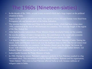 The 1960s (Nineteen-sixties) :
• In the decade of the 1960s, several events occurred which had a huge impact on the political
situation in India.
• impact on the political situation in India. The regions of Goa, Diu and Daman were freed from
Portuguese rule and became parts of the Indian federation.
• The tensions between India and China on the northern border which had been rising since
1950, culminated in the war of 1962 between two countries. This war was fought in the region
of the Mac Mahon line
• After India became independent, Prime Minister Pandit Jawaharlal Nehru led the country.
• He was the architect of India’s foreign policy. His contribution to the social and economic
development of India is significant. Jawaharlal Nehru passed away in 1964.
• Lal Bahadur Shastri succeeded him and became the next Prime Minister of India. During his
tenure, India and Pakistan went to war over the Kashmir issue in 1965. The Soviet Union tried
to mediate between the two countries. Lal Bahadur Shastri gave the slogan ‘Jai Jawan Jai
Kisan’ with which he highlighted the importance of Indian soldiers and Indian farmers. Lal
Bahadur Shastri breathed his last at Tashkent in 1966.
• Indira Gandhi became the Prime Minister of India
• In 1966. During her tenure, Pakistan’s oppressive policies in East Pakistan resulted in a big
movement there. This movement was led by Sheikh Mujibur Rahman and his organisation,
‘Mukti Bahini.’ This crisis in East Pakistan affected India as well, because millions of
refugees came to India.
 