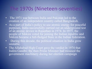 The 1970s (Nineteen-seventies)
• The 1971 war between India and Pakistan led to the
creation of an independent country called Bangladesh.
• As a part of India’s policy to use atomic energy for peaceful
purposes, India successfully carried out an underground test
of an atomic device in Rajasthan in 1974. In 1975, the
people of Sikkim voted for joining the Indian republic and
Sikkim became a full-fledged State in the Indian federation.
• During this decade, the political situation in India grew
unstable.
• The Allahabad High Court gave the verdict in 1974 that
Indira Gandhi; the then Prime Minister had misused the
government machinery during her election campaign
 