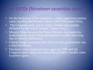 The 1970s (Nineteen-seventies cont....
• On the backdrop of the emergency, many opposition parties
came together and formed a party called the Janata Party.
• The Congress party led by Indira Gandhi was roundly
defeated by this newly formed ‘Janata Party’.
• Morarji Desai became the Prime Minister, but under his
leadership the Janata Party government couldn’t last long
due to internal differences.
• Charan Singh succeeded him, but even his government was
a short-lived one.
• Elections were conducted once again in 1980 and the
Congress party under the leadership of Indira Gandhi came
to power again.
 