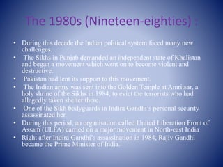 The 1980s (Nineteen-eighties) :
• During this decade the Indian political system faced many new
challenges.
• The Sikhs in Punjab demanded an independent state of Khalistan
and began a movement which went on to become violent and
destructive.
• Pakistan had lent its support to this movement.
• The Indian army was sent into the Golden Temple at Amritsar, a
holy shrine of the Sikhs in 1984, to evict the terrorists who had
allegedly taken shelter there.
• One of the Sikh bodyguards in Indira Gandhi’s personal security
assassinated her.
• During this period, an organisation called United Liberation Front of
Assam (ULFA) carried on a major movement in North-east India
• Right after Indira Gandhi’s assassination in 1984, Rajiv Gandhi
became the Prime Minister of India.
 