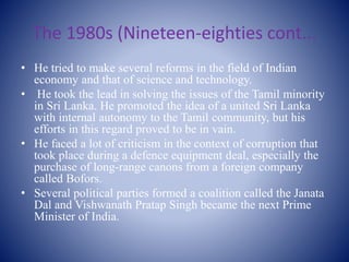 The 1980s (Nineteen-eighties cont...
• He tried to make several reforms in the field of Indian
economy and that of science and technology.
• He took the lead in solving the issues of the Tamil minority
in Sri Lanka. He promoted the idea of a united Sri Lanka
with internal autonomy to the Tamil community, but his
efforts in this regard proved to be in vain.
• He faced a lot of criticism in the context of corruption that
took place during a defence equipment deal, especially the
purchase of long-range canons from a foreign company
called Bofors.
• Several political parties formed a coalition called the Janata
Dal and Vishwanath Pratap Singh became the next Prime
Minister of India.
 