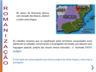 Os povos da Península Ibérica,
   com exceção dos Bascos, adotam
   o Latim como língua.




Os cidadãos romanos que se espalhavam pelos territórios conquistados eram
sobretudo os soldados, comerciantes e empregados do Estado, que falavam uma
linguagem popular, própria das classes menos instruídas - o chamado      latim
vulgar.

É este latim de cunho popular que está na origem de várias línguas, entre elas o
português.
 