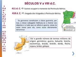 SÉCULOS V a VIII d.C.
411 d. C.  Suevos ocupam o noroeste da Península Ibérica.
418 d. C.  chegada dos Visigodos à Península Ibérica.

       Os germanos constituíam a classe guerreira, por
    isso, a classe subjugada habituou-se a chamar aos
    objectos e a tudo que se referia à guerra, coisas às
    vezes novas para ela, como ouvia diariamente
    denominar.



                      Daí o grande número de termos militares de
                      origem germânica: guerra, baluarte, brecha,
                      escaramuça, brasão, brandir, dardo, flecha,
                      espora, bridar, galopar.


    c. 500 d. C.
 