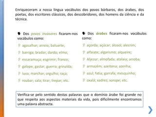 Enriqueceram a nossa língua vocábulos dos povos bárbaros, dos árabes, dos
poetas, dos escritores clássicos, dos descobridores, dos homens da ciência e da
técnica.


  Dos povos invasores ficaram-nos       Dos árabes ficaram-nos vocábulos
 vocábulos como:                        como:
  agasalhar; arreio; baluarte;          açorda; açúcar; álcool; alecrim;
  barriga; bradar; dardo; elmo;         alfaiate; algarismo; alqueire;
  escaramuça; esgrimir; franco;         Aljezur; almofada; atalaia; arroba;
  galope; gastar; guerra; grinalda;     armazém; azeitona; azenha;
  luva; marchar; orgulho; raça;         azul; fatia; garrafa; mesquinho;
  roubar; sala; tirar; trepar; etc.     oxalá; xadrez; xarope; etc.


 Verifica-se pelo sentido destas palavras que o domínio árabe foi grande no
 que respeita aos aspectos materiais da vida, pois dificilmente encontramos
 uma palavra abstracta.
 